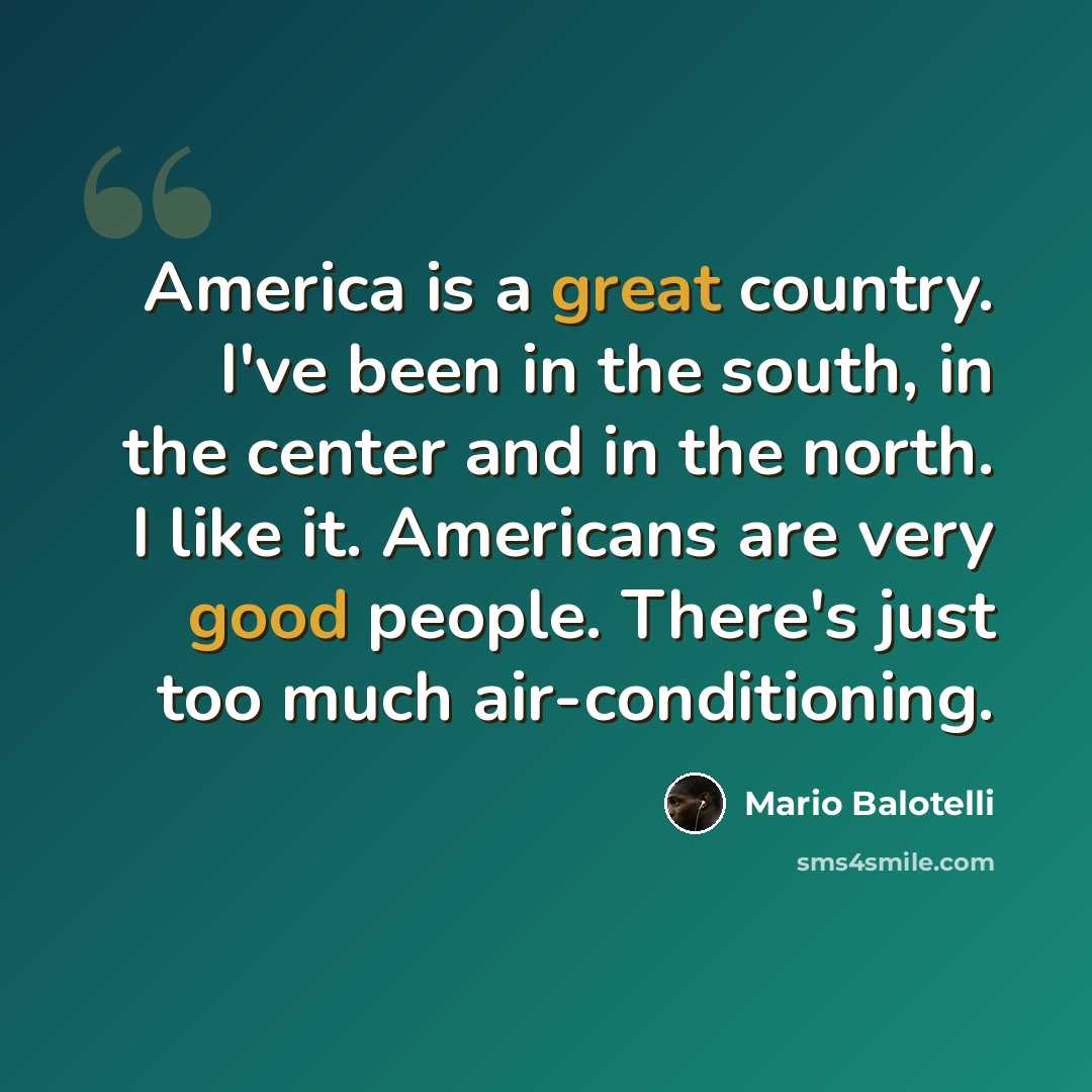 “America is a great country. I've been in the south, in the center and in the north. I like it. Americans are very good people. There's just too much air-conditioning.” quote by Mario Balotelli