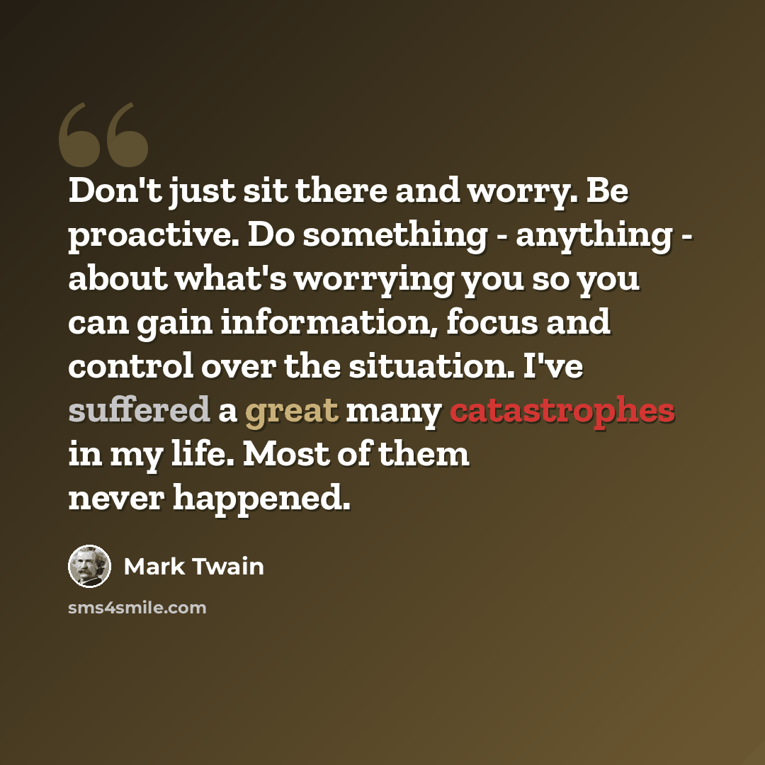 “Don't just sit there and worry. Be proactive. Do something - anything - about what's worrying you so you can gain information, focus and control over the situation. I've suffered a great many catastrophes in my life. Most of them never happened.” quote by Mark Twain
