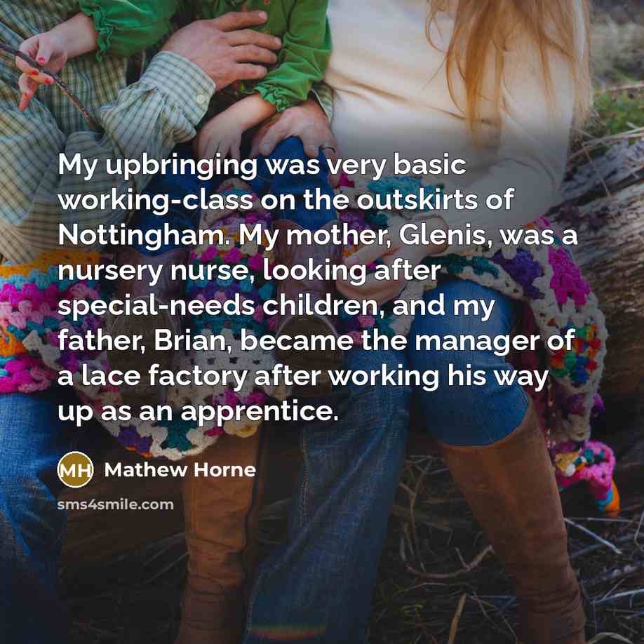 “My upbringing was very basic working-class on the outskirts of Nottingham. My mother, Glenis, was a nursery nurse, looking after special-needs children, and my father, Brian, became the manager of a lace factory after working his way up as an apprentice.” quote by Mathew Horne