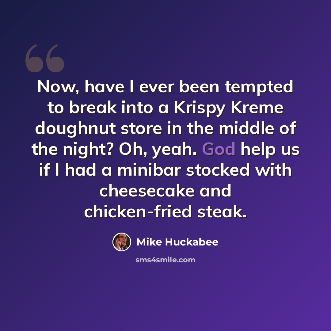 “Now, have I ever been tempted to break into a Krispy Kreme doughnut store in the middle of the night? Oh, yeah. God help us if I had a minibar stocked with cheesecake and chicken-fried steak.” quote by Mike Huckabee