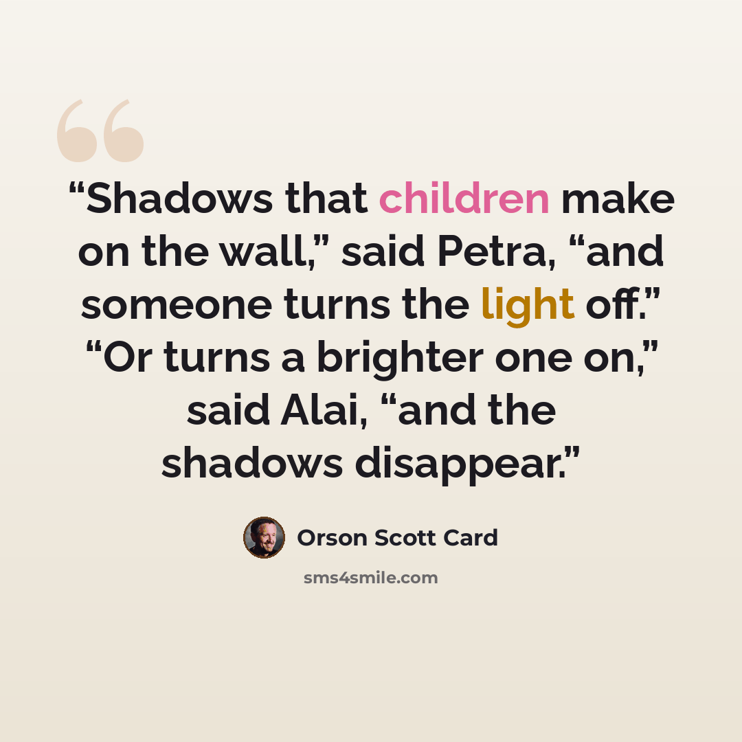“Shadows that children make on the wall,” said Petra, “and someone turns the light off.” “Or turns a brighter one on,” said Alai, “and the shadows disappear.” quote by Orson Scott Card