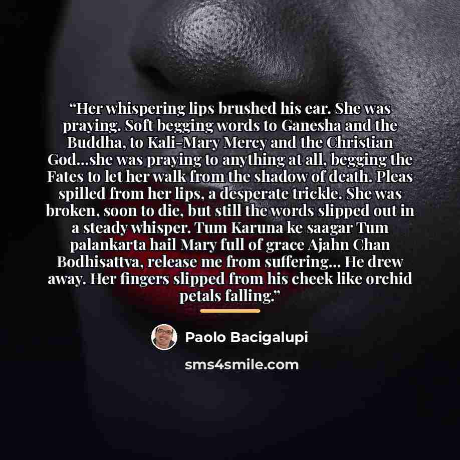 “Her whispering lips brushed his ear. She was praying. Soft begging words to Ganesha and the Buddha, to Kali-Mary Mercy and the Christian God...she was praying to anything at all, begging the Fates to let her walk from the shadow of death. Pleas spilled from her lips, a desperate trickle. She was…” quote by Paolo Bacigalupi