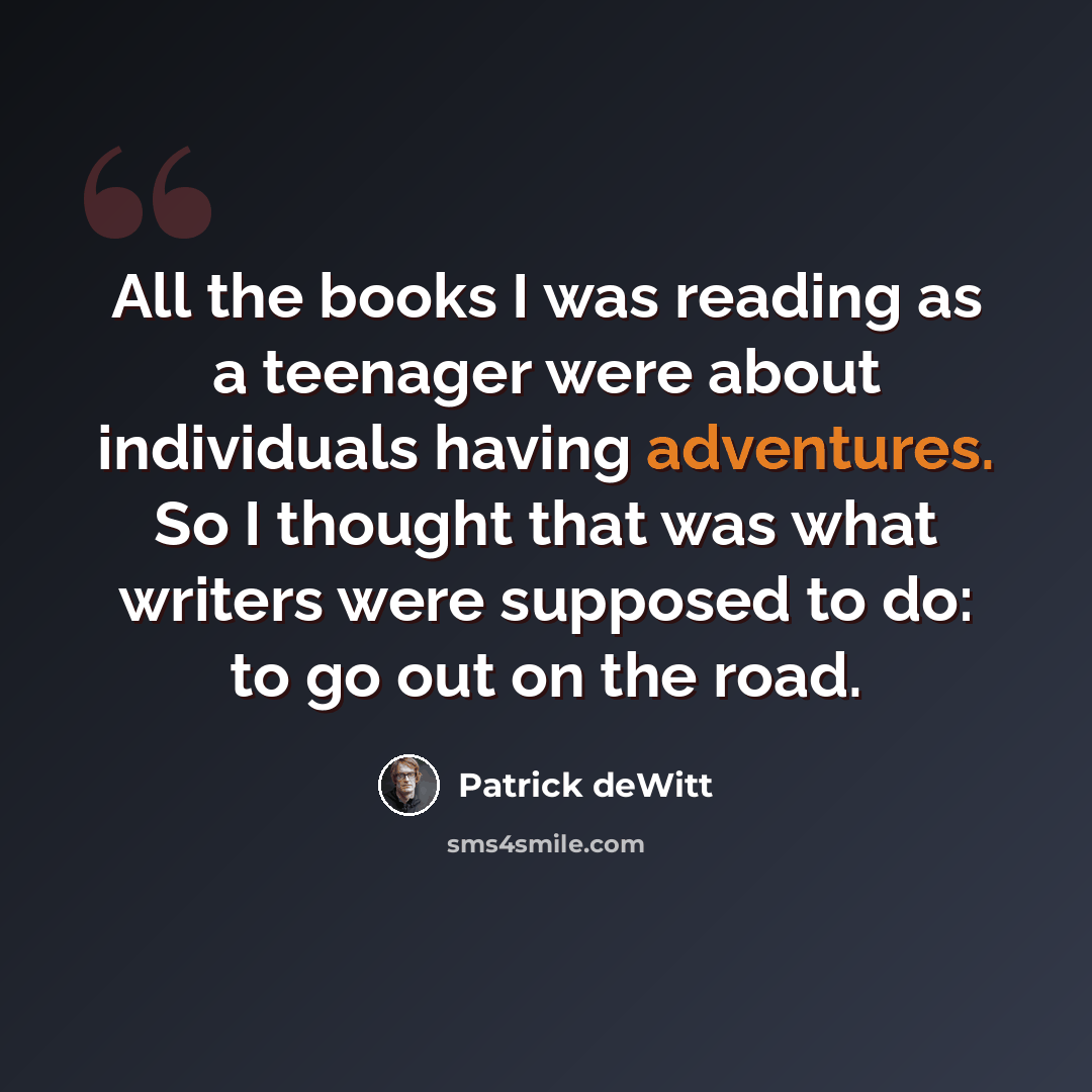 “All the books I was reading as a teenager were about individuals having adventures. So I thought that was what writers were supposed to do: to go out on the road.” quote by Patrick deWitt