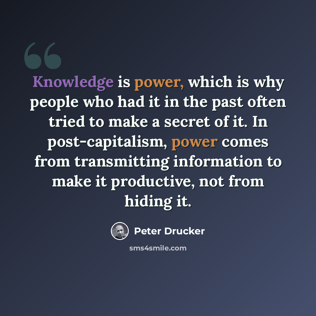 “Knowledge is power, which is why people who had it in the past often tried to make a secret of it. In post-capitalism, power comes from transmitting information to make it productive, not from hiding it.” quote by Peter Drucker
