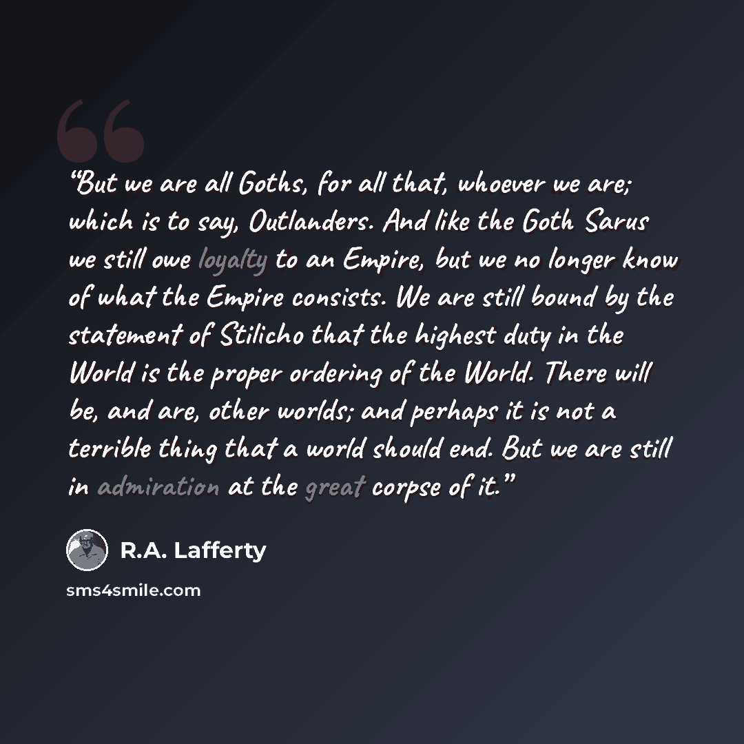 “But we are all Goths, for all that, whoever we are; which is to say, Outlanders. And like the Goth Sarus we still owe loyalty to an Empire, but we no longer know of what the Empire consists. We are still bound by the statement of Stilicho that the highest duty in the World is the proper ordering…” quote by R.A. Lafferty