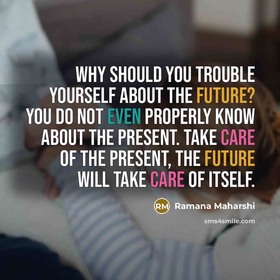 “Why should you trouble yourself about the future? You do not even properly know about the present. Take care of the present, the future will take care of itself.” quote by Ramana Maharshi