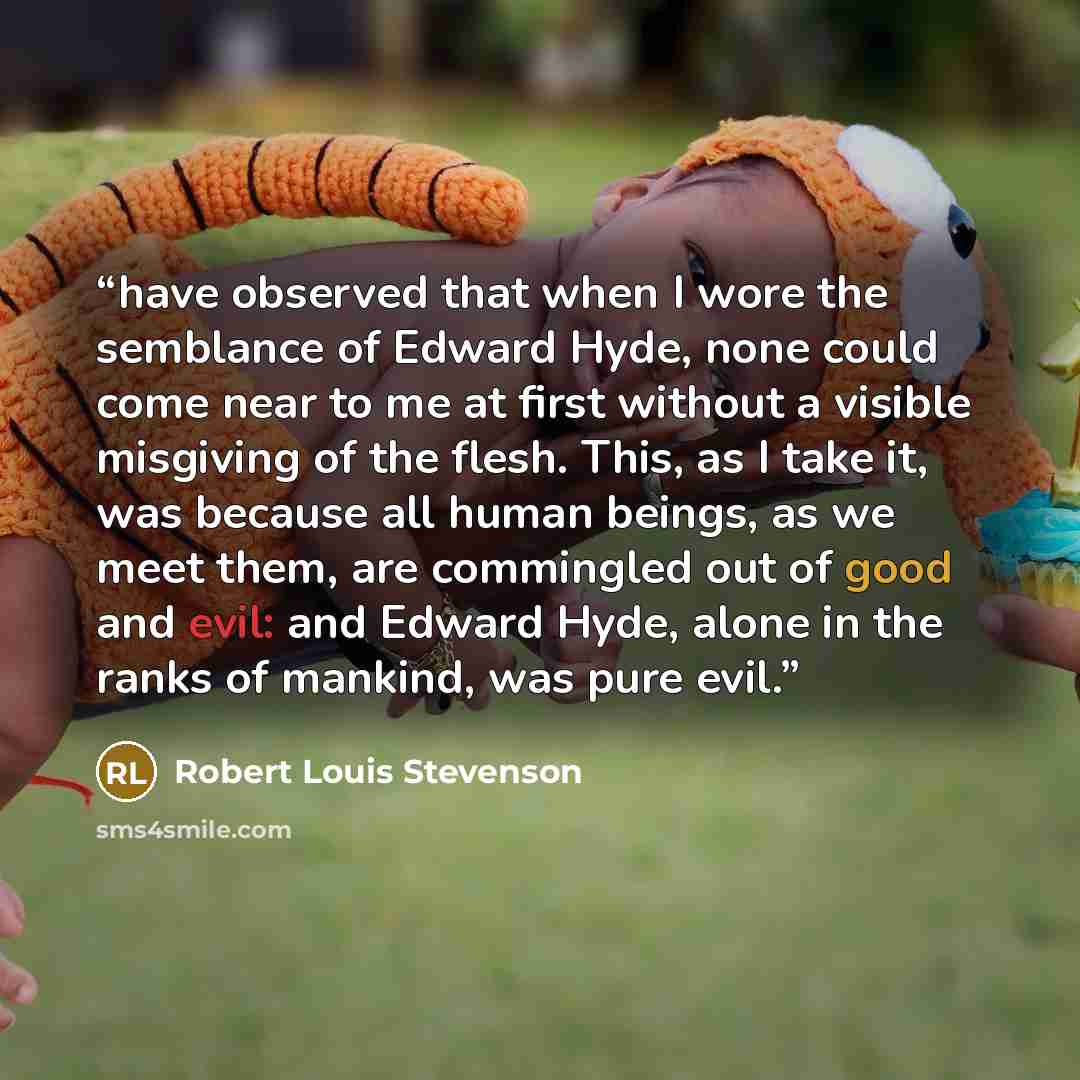 “have observed that when I wore the semblance of Edward Hyde, none could come near to me at first without a visible misgiving of the flesh. This, as I take it, was because all human beings, as we meet them, are commingled out of good and evil: and Edward Hyde, alone in the ranks of mankind, was…” quote by Robert Louis Stevenson