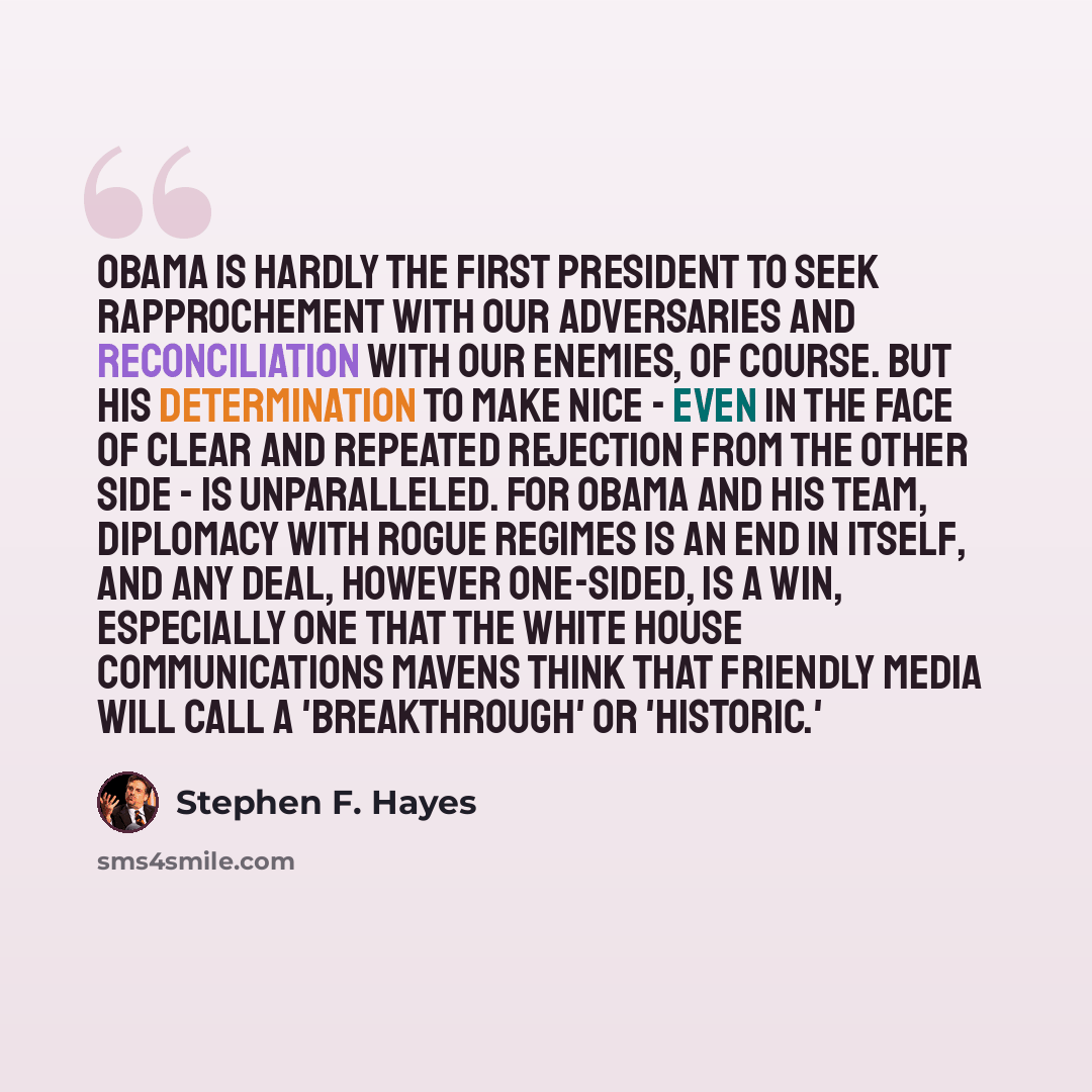 “Obama is hardly the first president to seek rapprochement with our adversaries and reconciliation with our enemies, of course. But his determination to make nice - even in the face of clear and repeated rejection from the other side - is unparalleled. For Obama and his team, diplomacy with rogue…” quote by Stephen F. Hayes