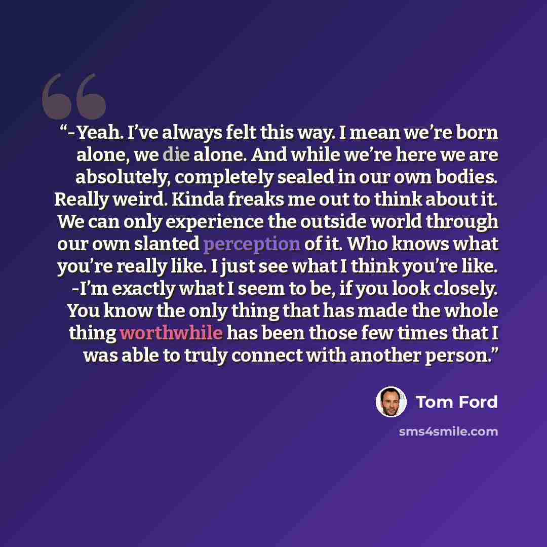 “-Yeah. Iʼve always felt this way. I mean weʼre born alone, we die alone. And while weʼre here we are absolutely, completely sealed in our own bodies. Really weird. Kinda freaks me out to think about it. We can only experience the outside world through our own slanted perception of it. Who knows…” quote by Tom Ford