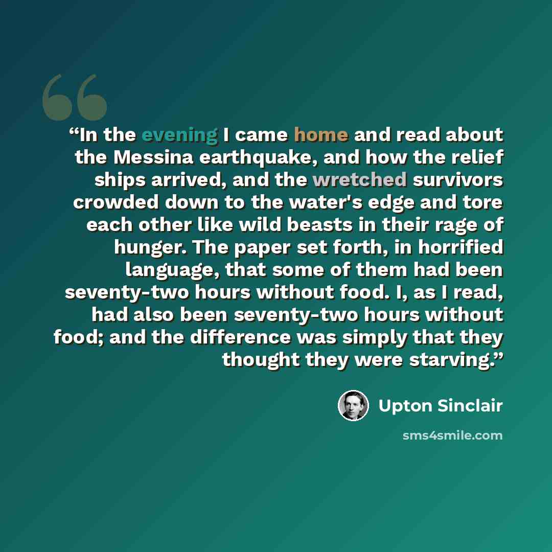 “In the evening I came home and read about the Messina earthquake, and how the relief ships arrived, and the wretched survivors crowded down to the water's edge and tore each other like wild beasts in their rage of hunger. The paper set forth, in horrified language, that some of them had been…” quote by Upton Sinclair