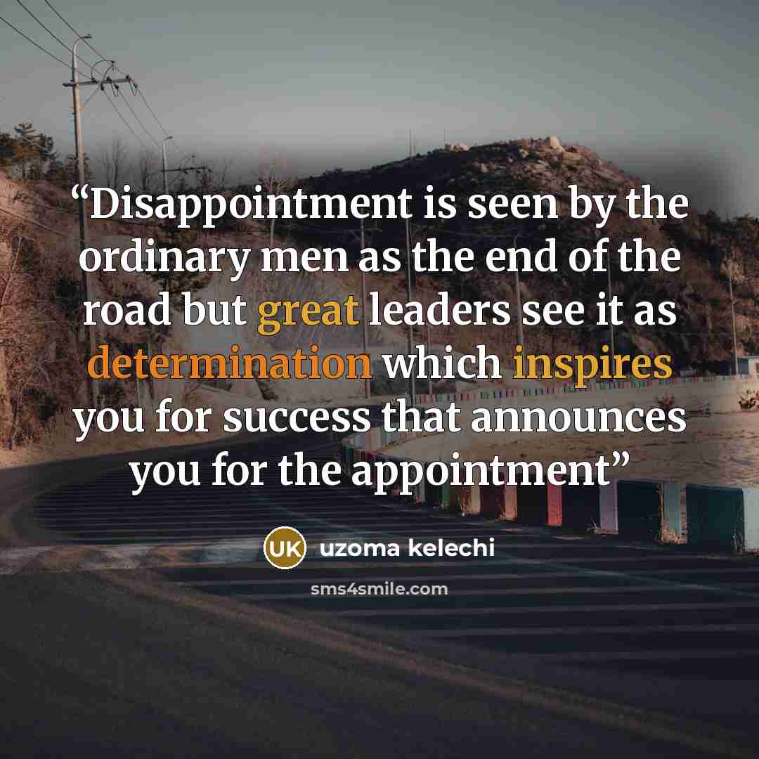 “Disappointment is seen by the ordinary men as the end of the road but great leaders see it as determination which inspires you for success that announces you for the appointment” quote by Uzoma Kelechi