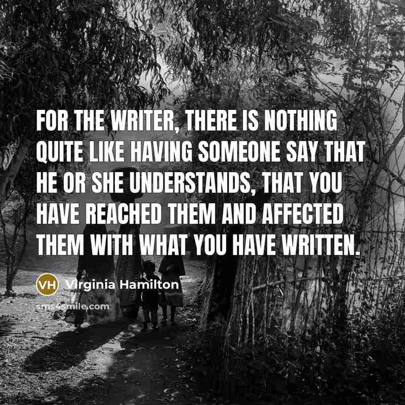 “For the writer, there is nothing quite like having someone say that he or she understands, that you have reached them and affected them with what you have written.” quote by Virginia Hamilton