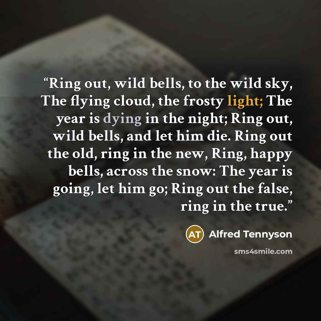 “Ring out, wild bells, to the wild sky, The flying cloud, the frosty light; The year is dying in the night; Ring out, wild bells, and let him die. Ring out the old, ring in the new, Ring, happy bells, across the snow: The year is going, let him go; Ring out the false, ring in the true.” quote by Alfred Tennyson