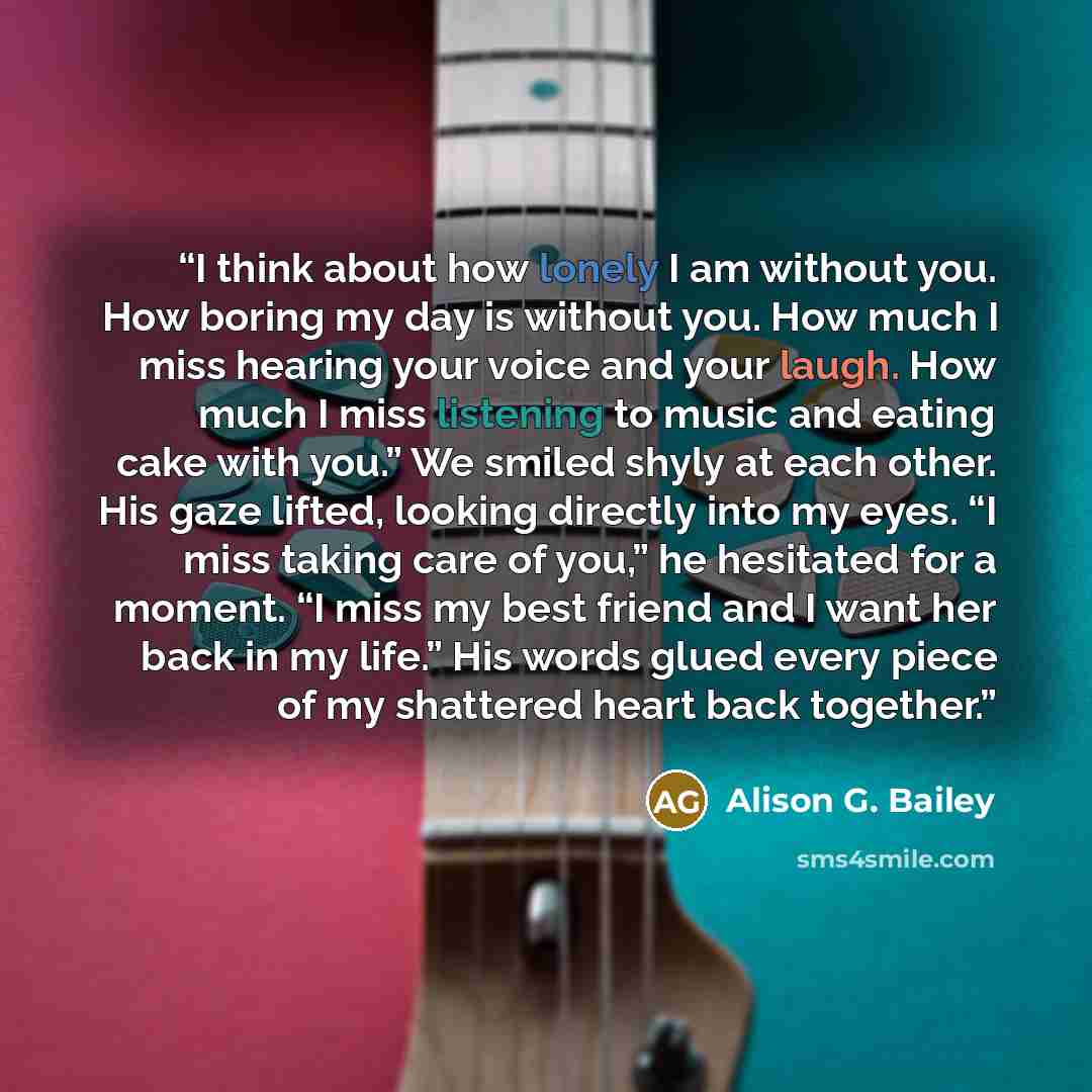 “I think about how lonely I am without you. How boring my day is without you. How much I miss hearing your voice and your laugh. How much I miss listening to music and eating cake with you.” We smiled shyly at each other. His gaze lifted, looking directly into my eyes. “I miss taking care of you,”…” quote by Alison G. Bailey