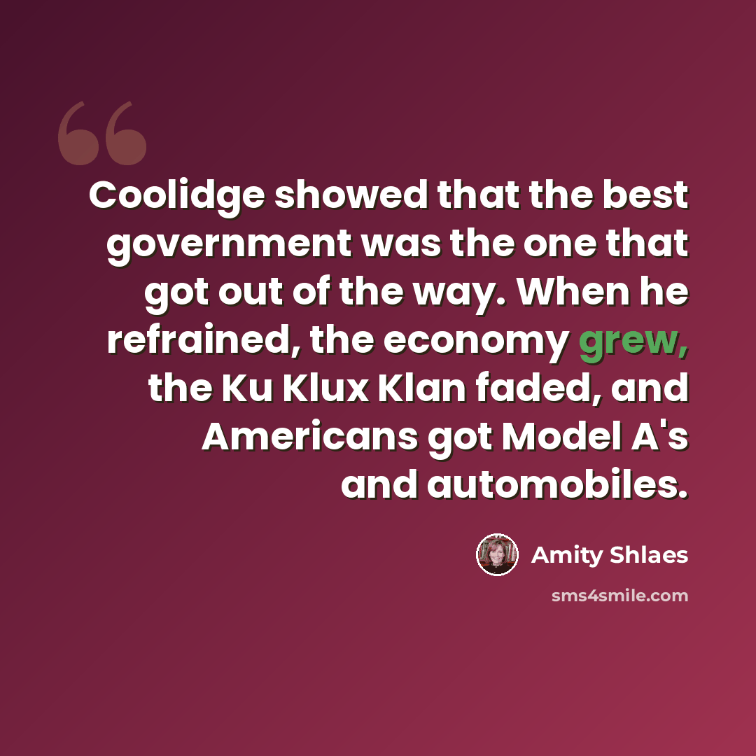 “Coolidge showed that the best government was the one that got out of the way. When he refrained, the economy grew, the Ku Klux Klan faded, and Americans got Model A's and automobiles.” quote by Amity Shlaes