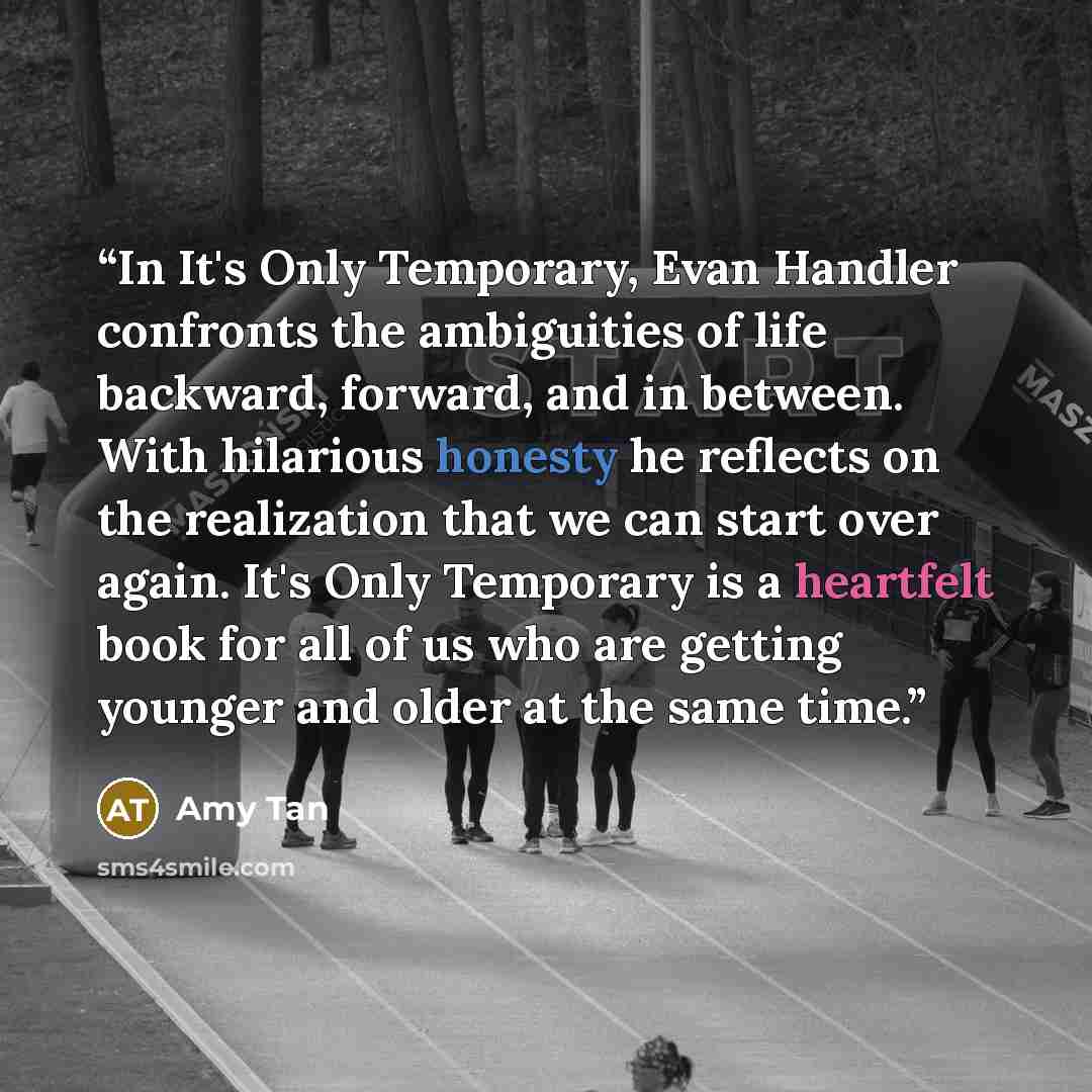 “In It's Only Temporary, Evan Handler confronts the ambiguities of life backward, forward, and in between. With hilarious honesty he reflects on the realization that we can start over again. It's Only Temporary is a heartfelt book for all of us who are getting younger and older at the same time.” quote by Amy Tan