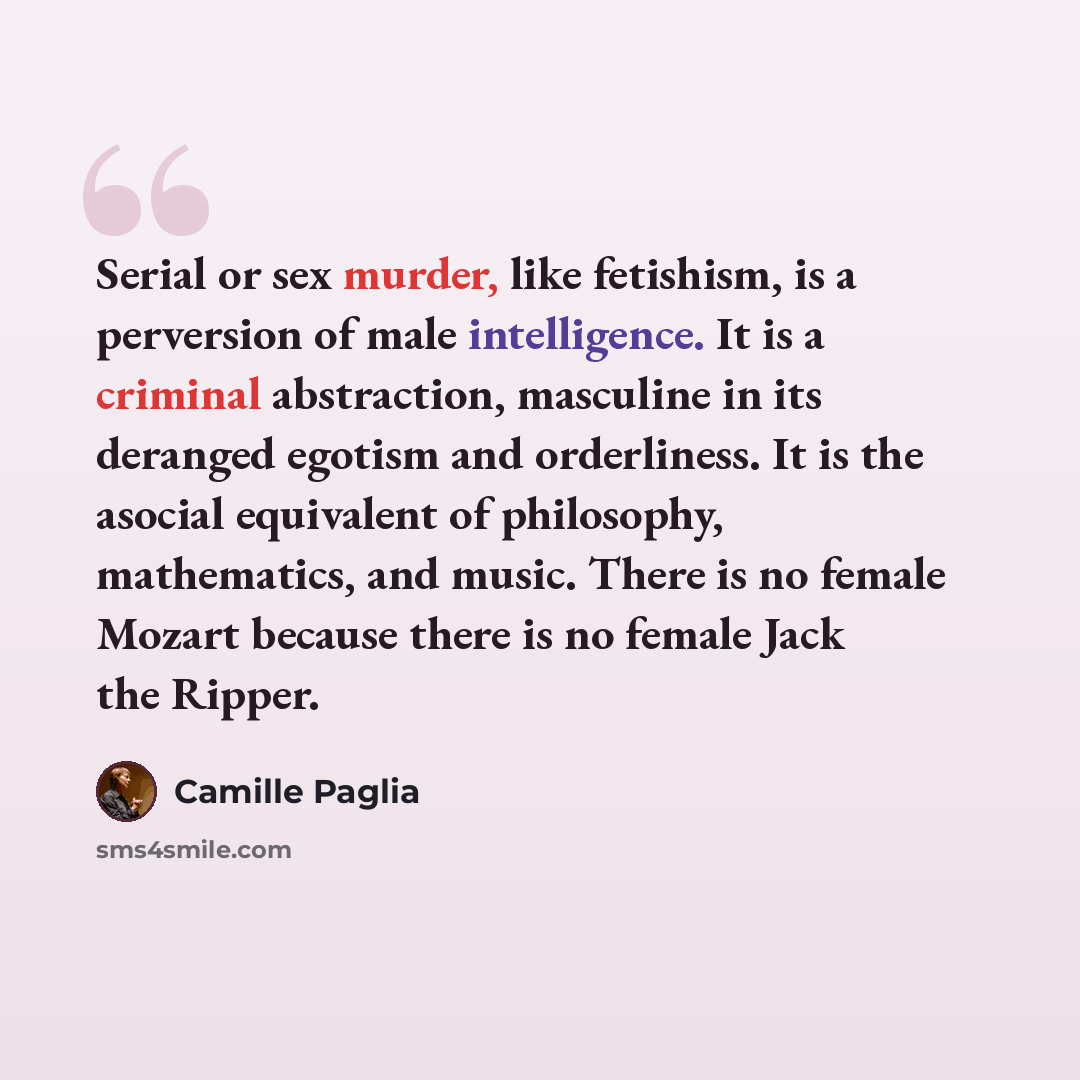 “Serial or sex murder, like fetishism, is a perversion of male intelligence. It is a criminal abstraction, masculine in its deranged egotism and orderliness. It is the asocial equivalent of philosophy, mathematics, and music. There is no female Mozart because there is no female Jack the Ripper.” quote by Camille Paglia