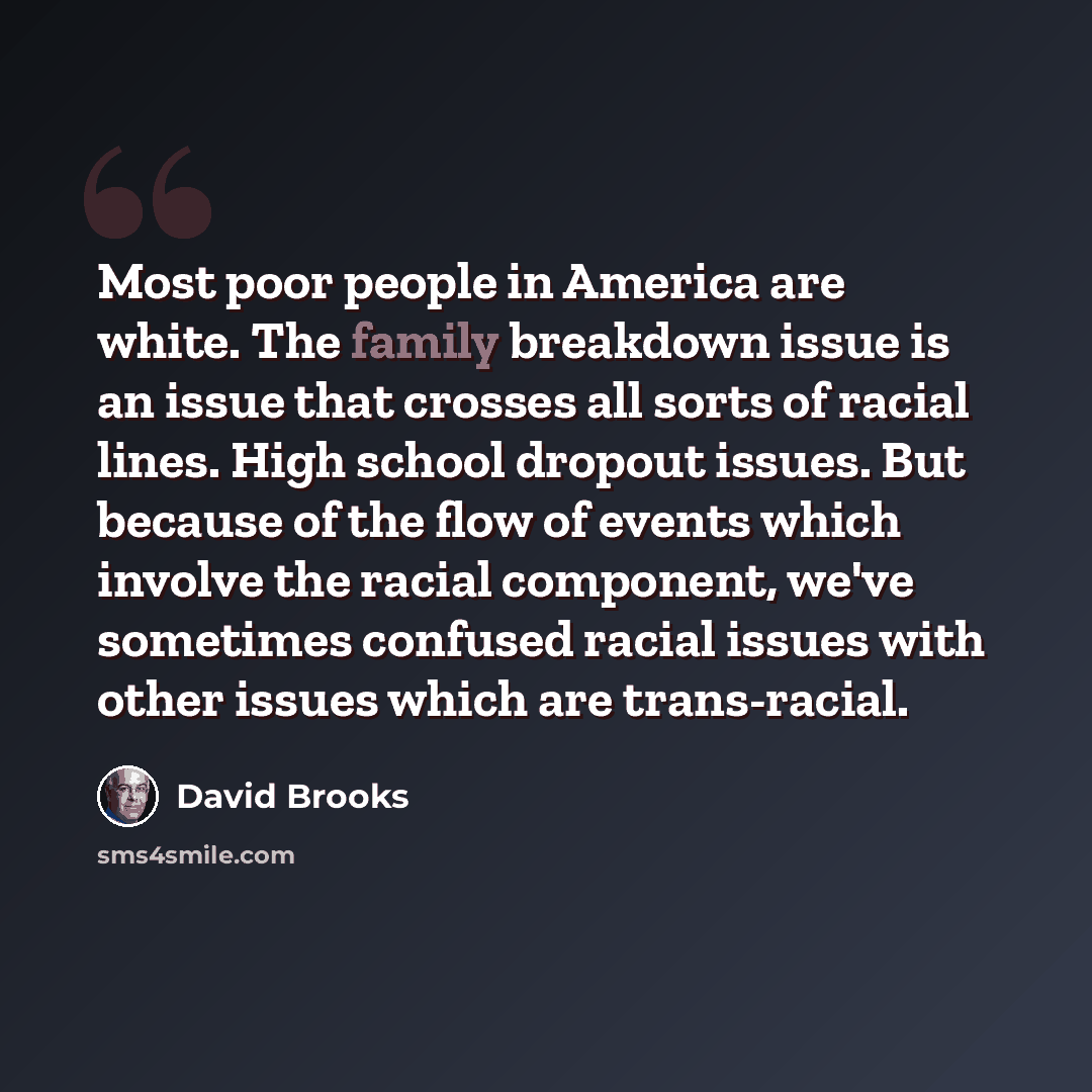 “Most poor people in America are white. The family breakdown issue is an issue that crosses all sorts of racial lines. High school dropout issues. But because of the flow of events which involve the racial component, we've sometimes confused racial issues with other issues which are trans-racial.” quote by David Brooks