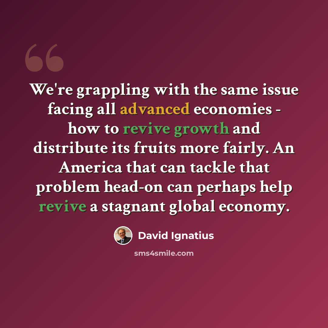 “We're grappling with the same issue facing all advanced economies - how to revive growth and distribute its fruits more fairly. An America that can tackle that problem head-on can perhaps help revive a stagnant global economy.” quote by David Ignatius