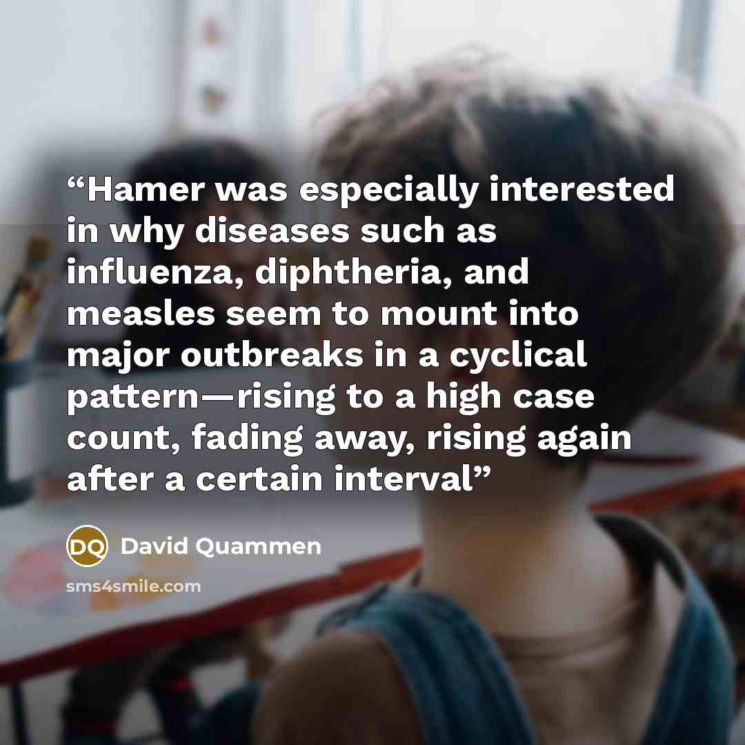 “Hamer was especially interested in why diseases such as influenza, diphtheria, and measles seem to mount into major outbreaks in a cyclical pattern—rising to a high case count, fading away, rising again after a certain interval” quote by David Quammen