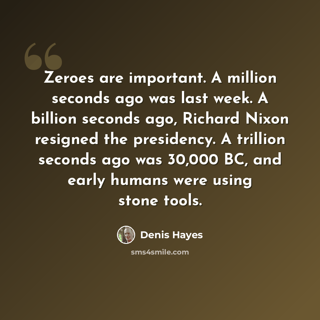 “Zeroes are important. A million seconds ago was last week. A billion seconds ago, Richard Nixon resigned the presidency. A trillion seconds ago was 30,000 BC, and early humans were using stone tools.” quote by Denis Hayes
