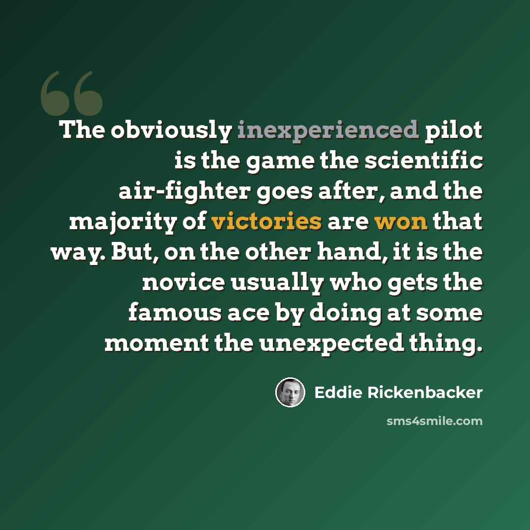 “The obviously inexperienced pilot is the game the scientific air-fighter goes after, and the majority of victories are won that way. But, on the other hand, it is the novice usually who gets the famous ace by doing at some moment the unexpected thing.” quote by Eddie Rickenbacker