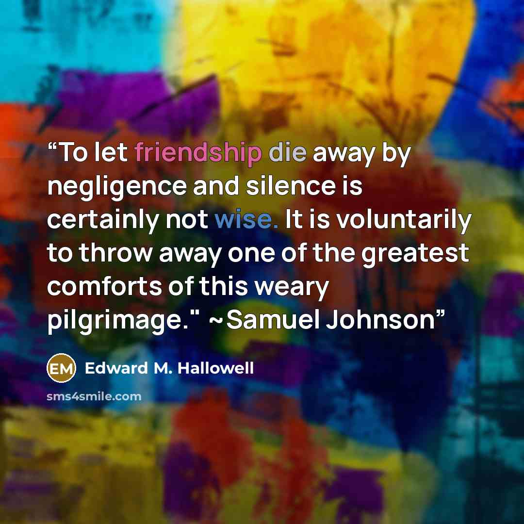 “To let friendship die away by negligence and silence is certainly not wise. It is voluntarily to throw away one of the greatest comforts of this weary pilgrimage." ~Samuel Johnson” quote by Edward M. Hallowell