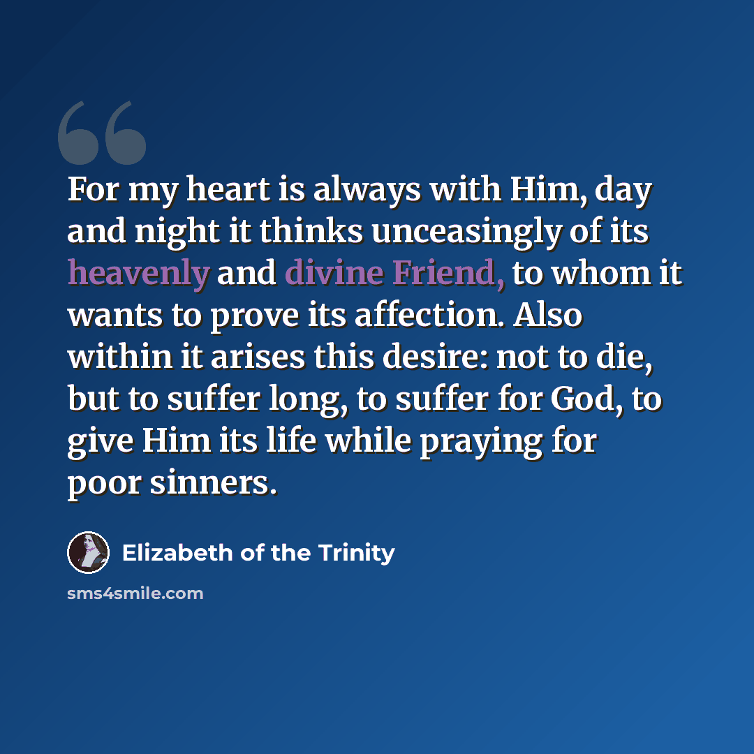 “For my heart is always with Him, day and night it thinks unceasingly of its heavenly and divine Friend, to whom it wants to prove its affection. Also within it arises this desire: not to die, but to suffer long, to suffer for God, to give Him its life while praying for poor sinners.” quote by Elizabeth of the Trinity