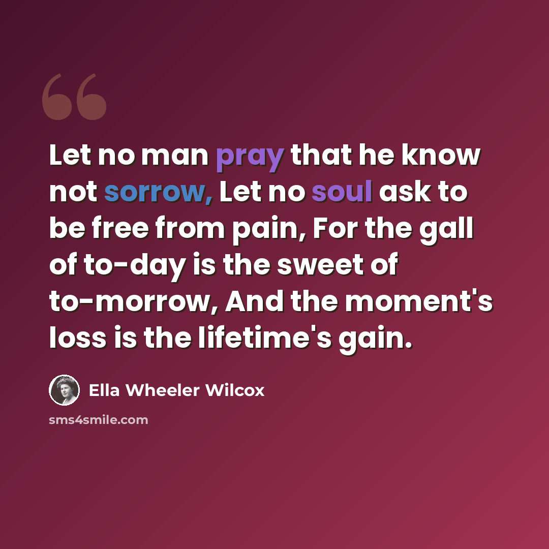 “Let no man pray that he know not sorrow, Let no soul ask to be free from pain, For the gall of to-day is the sweet of to-morrow, And the moment's loss is the lifetime's gain.” quote by Ella Wheeler Wilcox