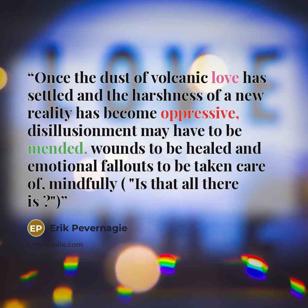 “Once the dust of volcanic love has settled and the harshness of a new reality has become oppressive, disillusionment may have to be mended, wounds to be healed and emotional fallouts to be taken care of, mindfully ( "Is that all there is ?")” quote by Erik Pevernagie