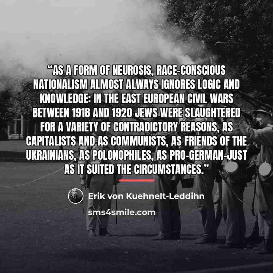 “As a form of neurosis, race-conscious nationalism almost always ignores logic and knowledge: In the East European civil wars between 1918 and 1920 Jews were slaughtered for a variety of contradictory reasons, as capitalists and as communists, as friends of the Ukrainians, as Polonophiles, as…” quote by Erik von Kuehnelt-Leddihn