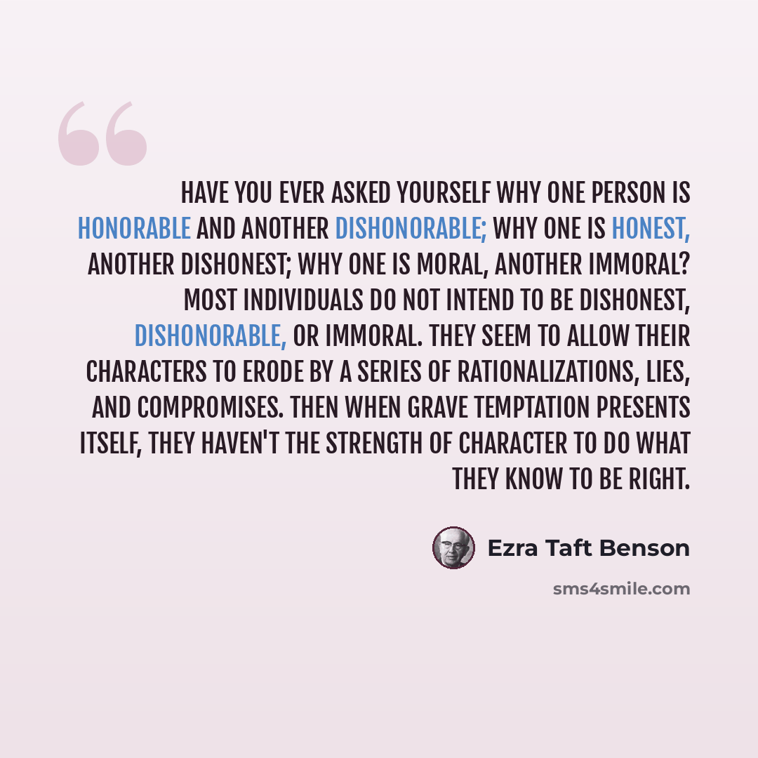 “Have you ever asked yourself why one person is honorable and another dishonorable; why one is honest, another dishonest; why one is moral, another immoral? Most individuals do not intend to be dishonest, dishonorable, or immoral. They seem to allow their characters to erode by a series of…” quote by Ezra Taft Benson