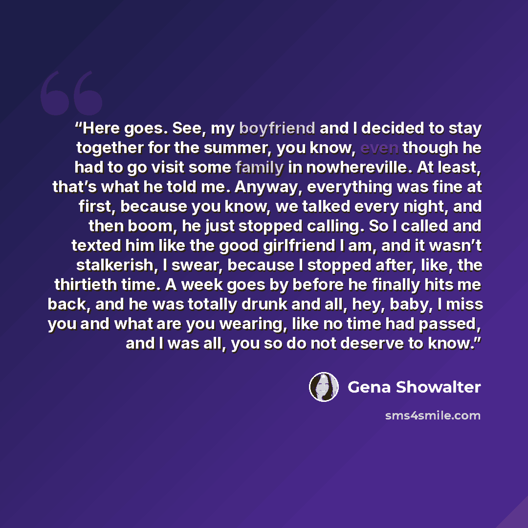 “Here goes. See, my boyfriend and I decided to stay together for the summer, you know, even though he had to go visit some family in nowhereville. At least, that’s what he told me. Anyway, everything was fine at first, because you know, we talked every night, and then boom, he just stopped calling…” quote by Gena Showalter