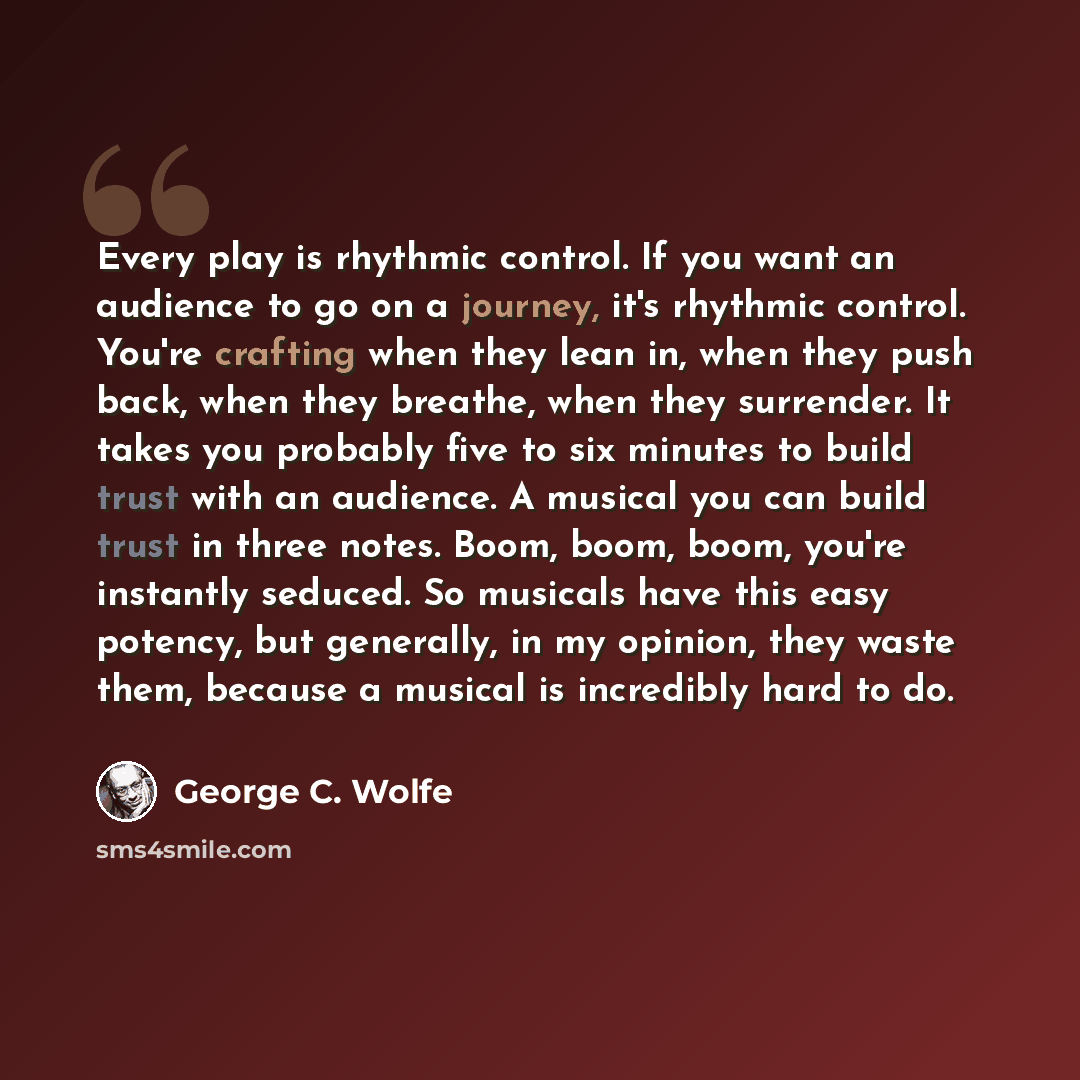“Every play is rhythmic control. If you want an audience to go on a journey, it's rhythmic control. You're crafting when they lean in, when they push back, when they breathe, when they surrender. It takes you probably five to six minutes to build trust with an audience. A musical you can build…” quote by George C. Wolfe