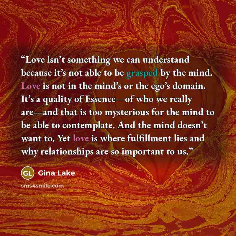 “Love isn’t something we can understand because it’s not able to be grasped by the mind. Love is not in the mind’s or the ego’s domain. It’s a quality of Essence—of who we really are—and that is too mysterious for the mind to be able to contemplate. And the mind doesn’t want to. Yet love is where…” quote by Gina Lake