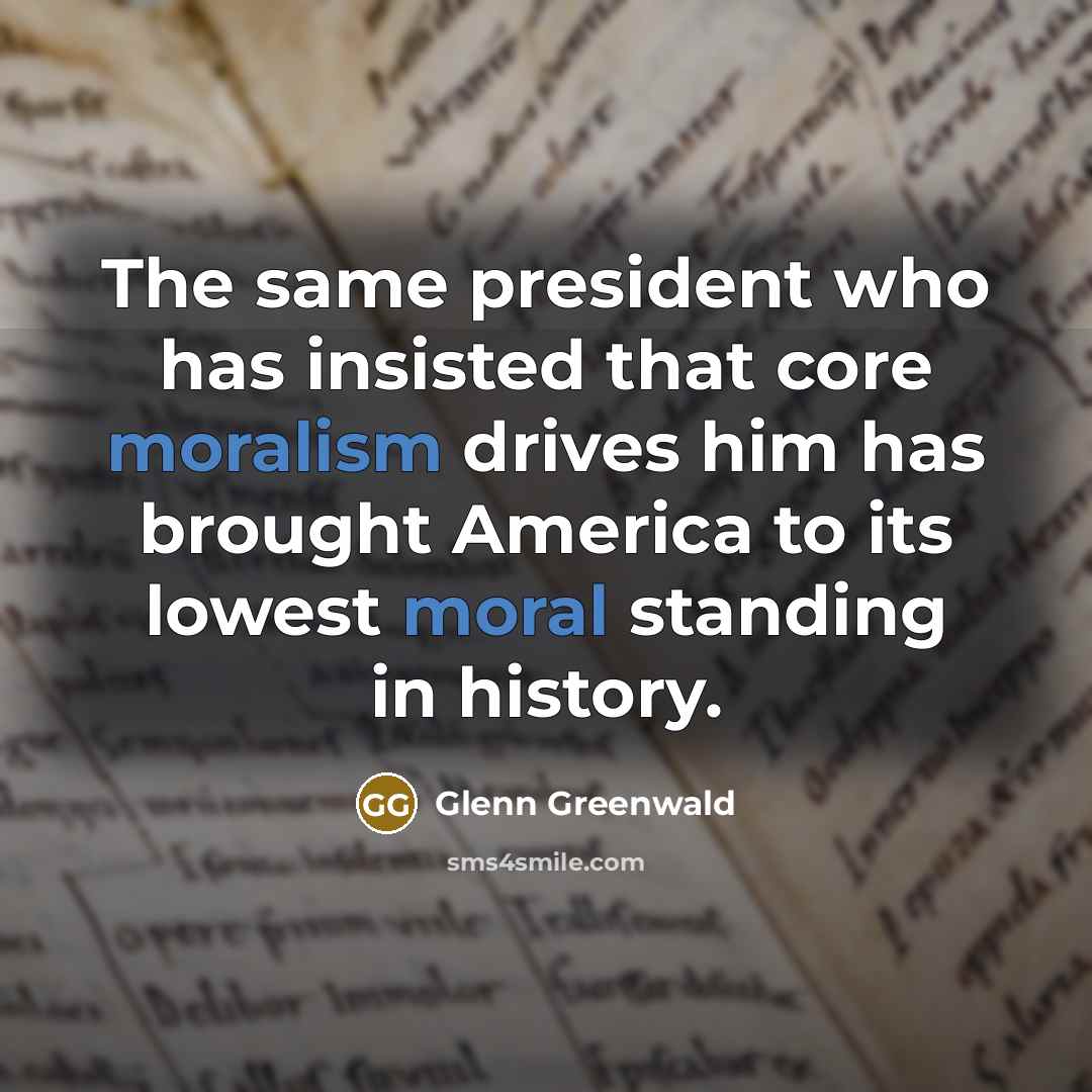 “The same president who has insisted that core moralism drives him has brought America to its lowest moral standing in history.” quote by Glenn Greenwald