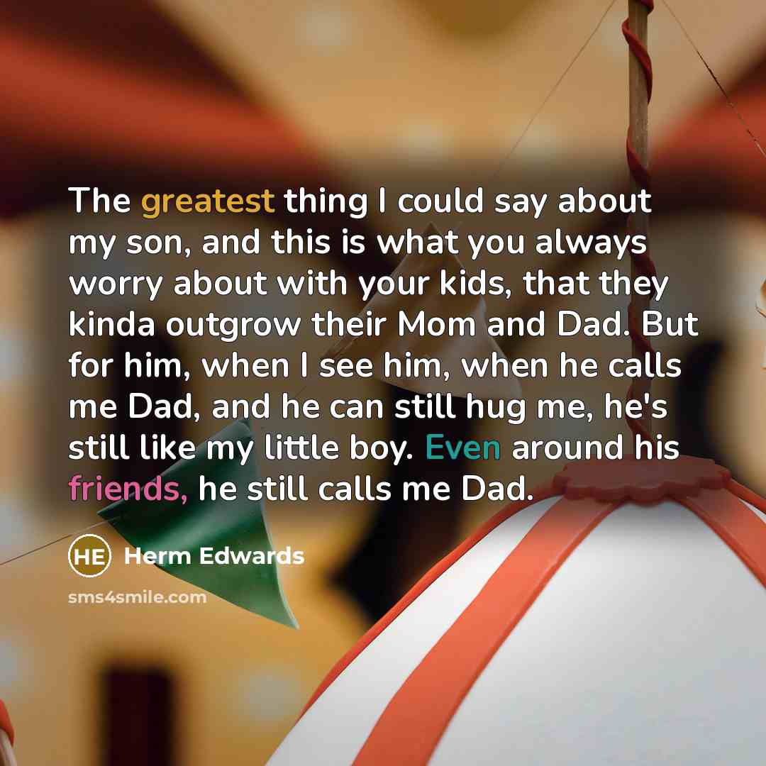 “The greatest thing I could say about my son, and this is what you always worry about with your kids, that they kinda outgrow their Mom and Dad. But for him, when I see him, when he calls me Dad, and he can still hug me, he's still like my little boy. Even around his friends, he still calls me Dad.” quote by Herm Edwards
