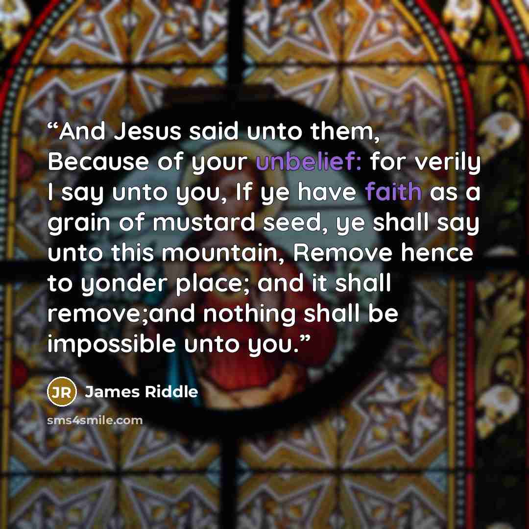 “And Jesus said unto them, Because of your unbelief: for verily I say unto you, If ye have faith as a grain of mustard seed, ye shall say unto this mountain, Remove hence to yonder place; and it shall remove;and nothing shall be impossible unto you.” quote by James Riddle