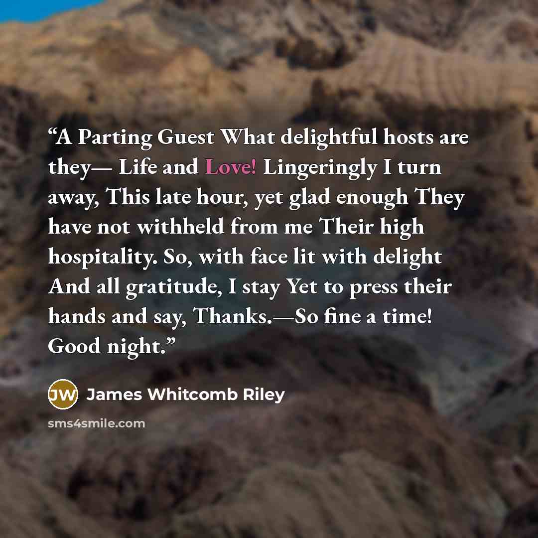 “A Parting Guest What delightful hosts are they— Life and Love! Lingeringly I turn away, This late hour, yet glad enough They have not withheld from me Their high hospitality. So, with face lit with delight And all gratitude, I stay Yet to press their hands and say, Thanks.—So fine a time! Good…” quote by James Whitcomb Riley