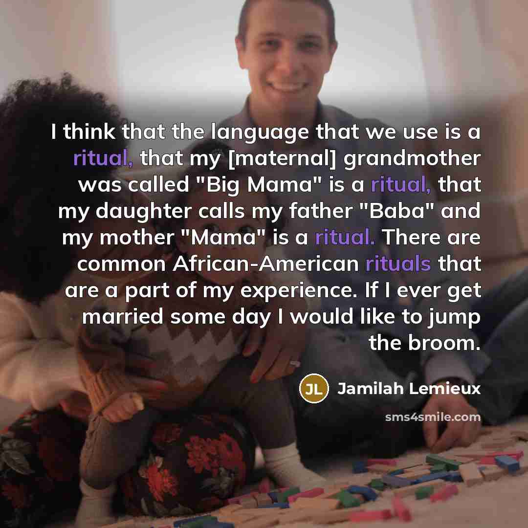 “I think that the language that we use is a ritual, that my [maternal] grandmother was called "Big Mama" is a ritual, that my daughter calls my father "Baba" and my mother "Mama" is a ritual. There are common African-American rituals that are a part of my experience. If I ever get married some day…” quote by Jamilah Lemieux