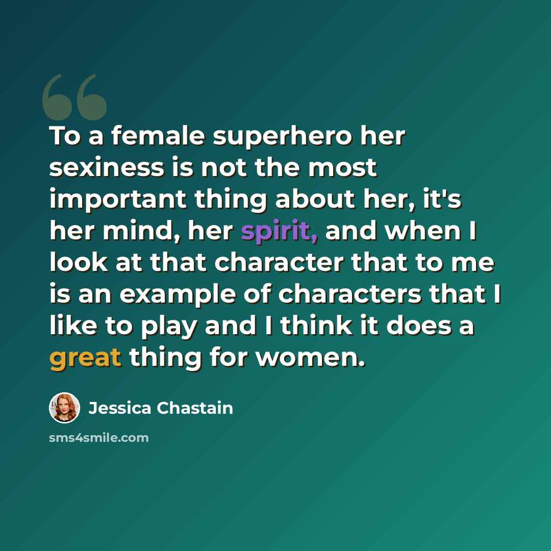 “To a female superhero her sexiness is not the most important thing about her, it's her mind, her spirit, and when I look at that character that to me is an example of characters that I like to play and I think it does a great thing for women.” quote by Jessica Chastain
