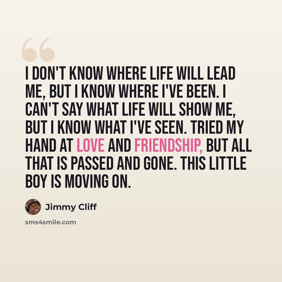 “I don't know where life will lead me, but I know where I've been. I can't say what life will show me, but I know what I've seen. Tried my hand at love and friendship, but all that is passed and gone. This little boy is moving on.” quote by Jimmy Cliff