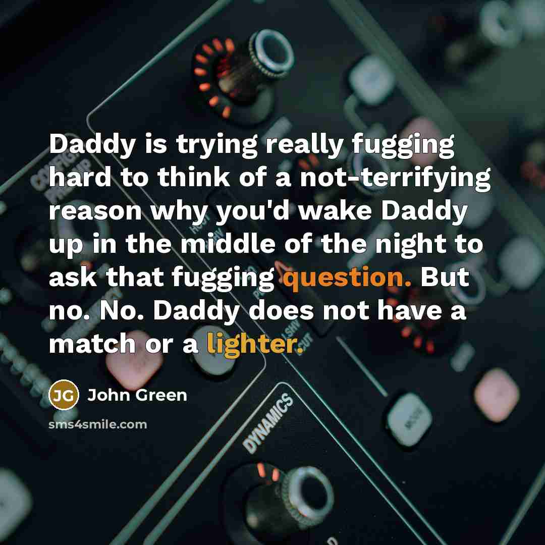 “Daddy is trying really fugging hard to think of a not-terrifying reason why you'd wake Daddy up in the middle of the night to ask that fugging question. But no. No. Daddy does not have a match or a lighter.” quote by John Green