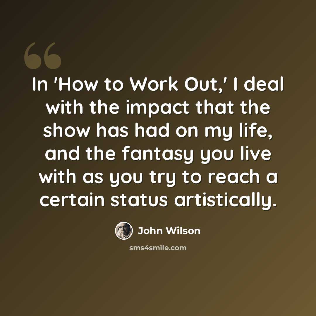“In 'How to Work Out,' I deal with the impact that the show has had on my life, and the fantasy you live with as you try to reach a certain status artistically.” quote by John Wilson
