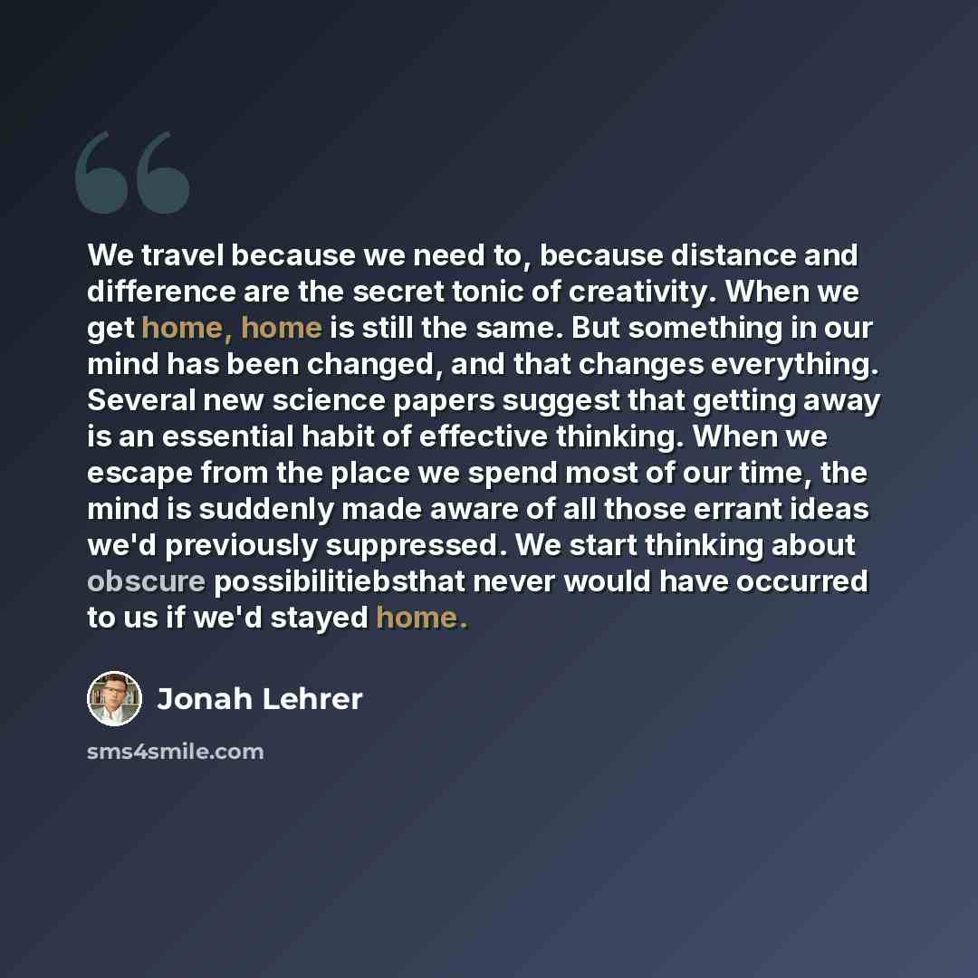 “We travel because we need to, because distance and difference are the secret tonic of creativity. When we get home, home is still the same. But something in our mind has been changed, and that changes everything. Several new science papers suggest that getting away is an essential habit of…” quote by Jonah Lehrer