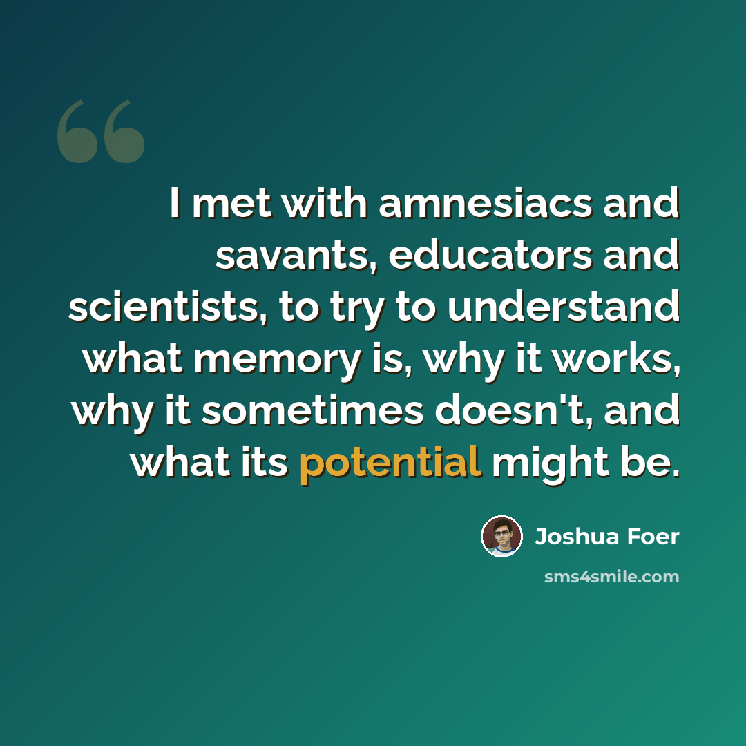 “I met with amnesiacs and savants, educators and scientists, to try to understand what memory is, why it works, why it sometimes doesn't, and what its potential might be.” quote by Joshua Foer