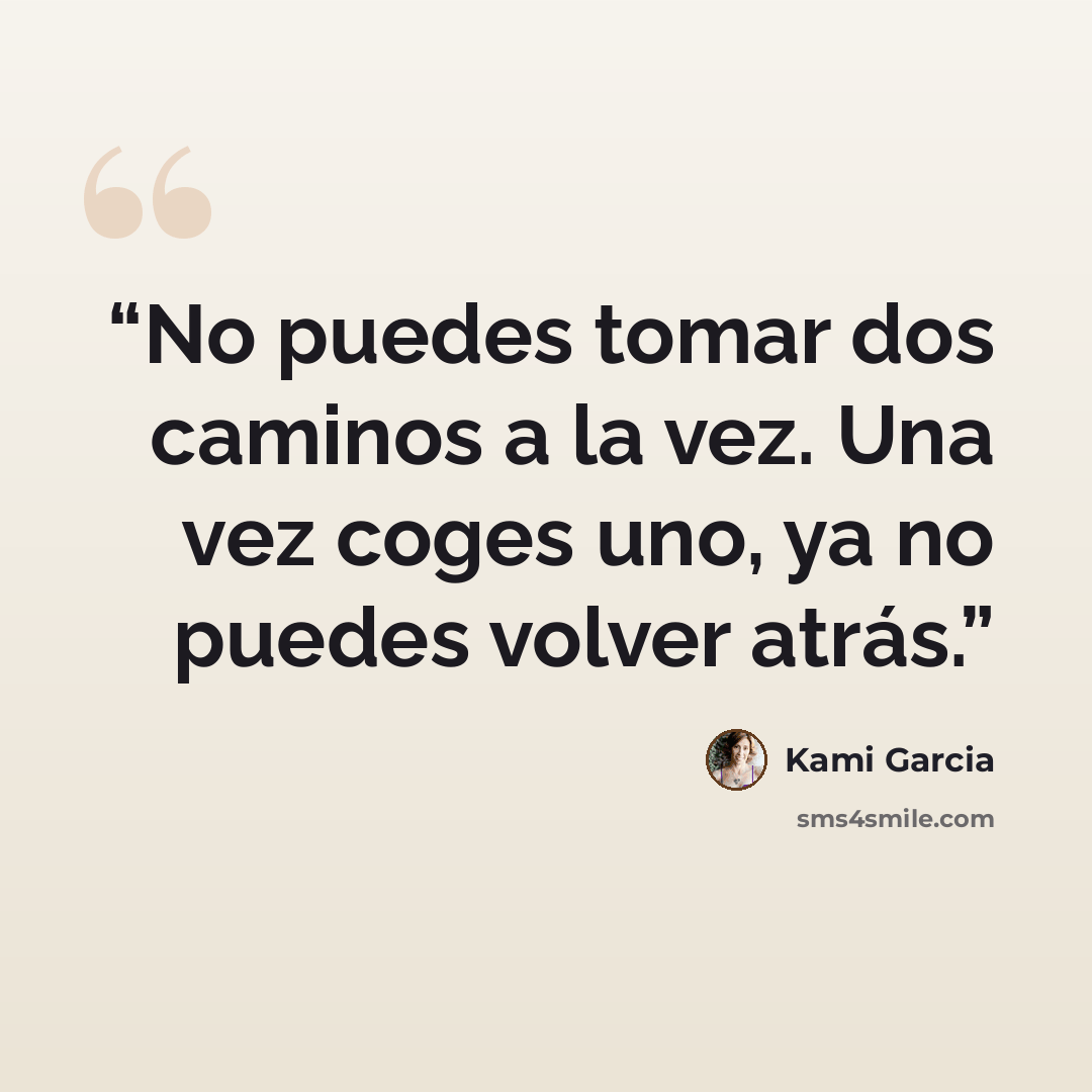 “No puedes tomar dos caminos a la vez. Una vez coges uno, ya no puedes volver atrás.” quote by Kami Garcia