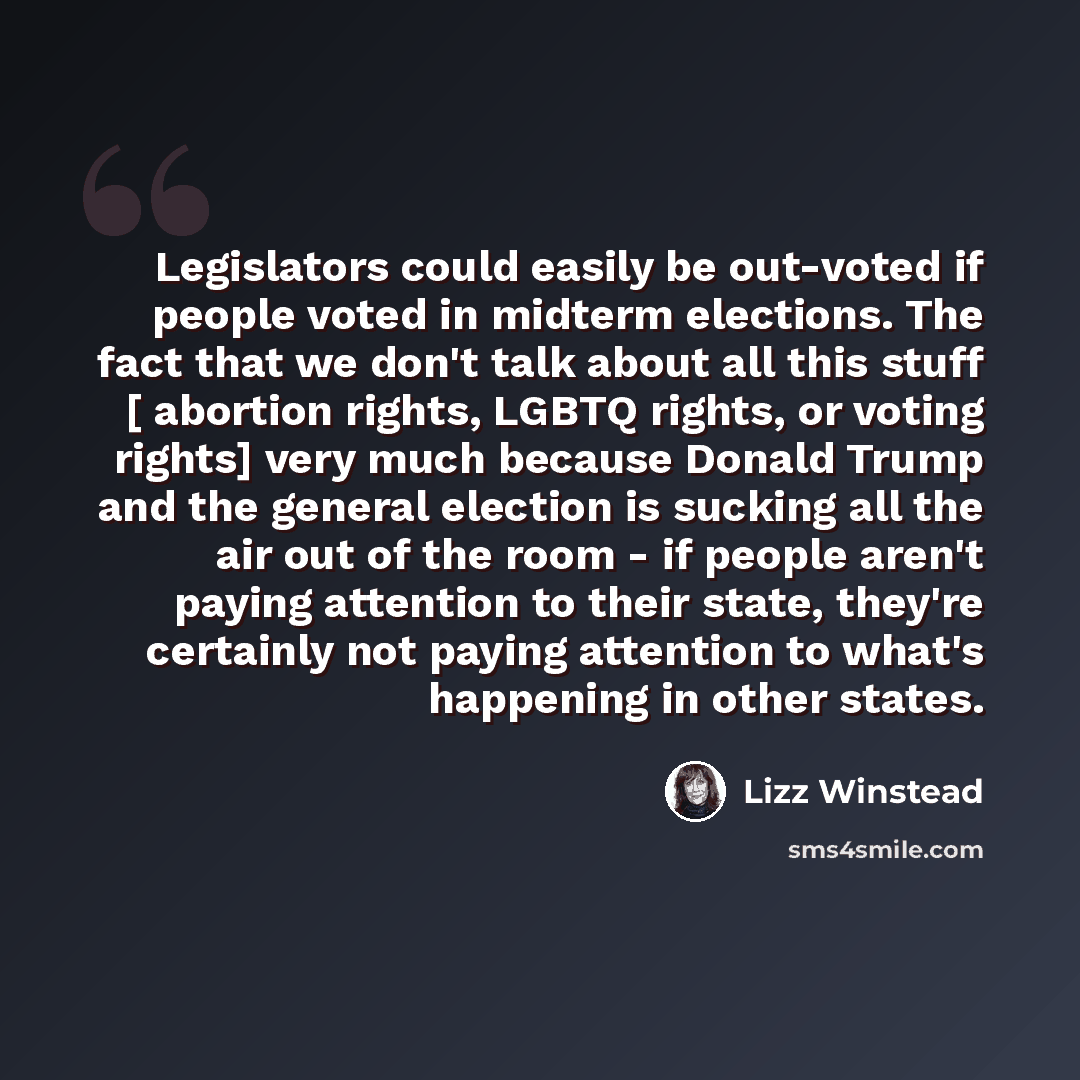“Legislators could easily be out-voted if people voted in midterm elections. The fact that we don't talk about all this stuff [ abortion rights, LGBTQ rights, or voting rights] very much because Donald Trump and the general election is sucking all the air out of the room - if people aren't paying…” quote by Lizz Winstead