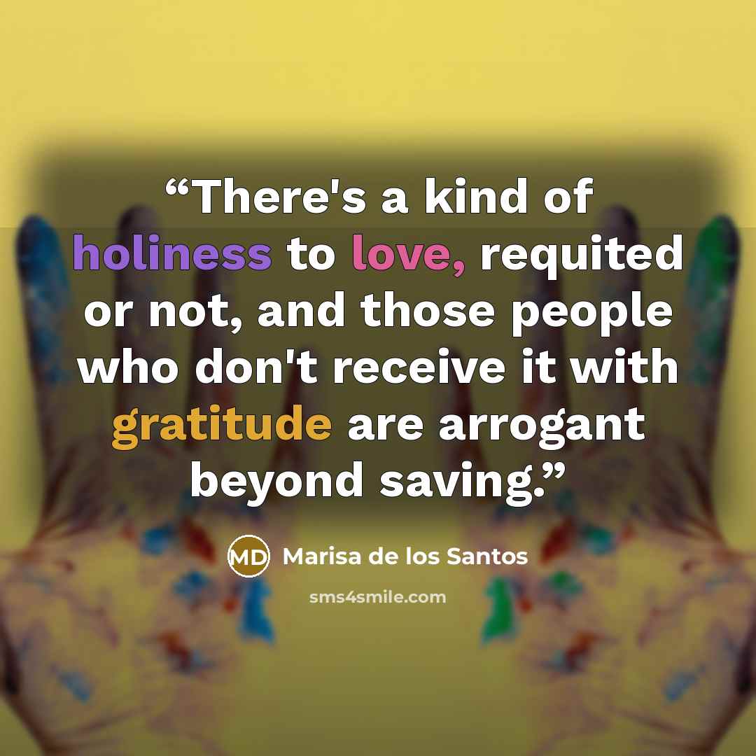 “There's a kind of holiness to love, requited or not, and those people who don't receive it with gratitude are arrogant beyond saving.” quote by Marisa de los Santos