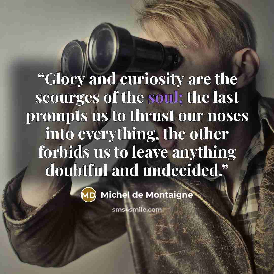 “Glory and curiosity are the scourges of the soul; the last prompts us to thrust our noses into everything, the other forbids us to leave anything doubtful and undecided.” quote by Michel de Montaigne